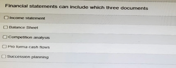 Financial statements can include which three documents
Income statement
Balance Sheet
☐ Competition analysis
Pro forma cash flows
Succession planning