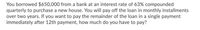 You borrowed $650,000 from a bank at an interest rate of 63% compounded
quarterly to purchase a new house. You will pay off the loan in monthly installments
over two years. If you want to pay the remainder of the loan in a single payment
immediately after 12th payment, how much do you have to pay?
