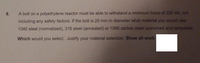 8.
A bolt on a polyethylene reactor must be able to withstand a minimum force of 220 kN, not
including any safety factors. If the bolt is 25 mm in diameter what material you would use:
1040 steel (normalized), 316 steel (annealed) or 1095 carbon steel quenched and tempered.
Which would you select. Justify your material selection. Show all work
