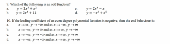 9. Which of the following is an odd function?
a.
y =
2x3 + x2
b.
y = 2x² + 11
PP
C.
d.
y = 2x4. x
y = −x³ + x5
-
10. If the leading coefficient of an even-degree polynomial function is negative, then the end behaviour is:
a.
b.
C.
PP
d.
x → ∞, y →-co and as x →-∞, y → ∞
x-∞, ∞ and as x → ∞, y →-co
x → ∞, y→-0 and as x → ∞, y → ∞
x → ∞, y →-0 and as x → ∞, y →-0