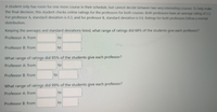 A student only has room for one more course in their schedule, but cannot decide between two very interesting courses. To help make
the final decision, this student checks online ratings for the professors for both courses. Both professors have an average rating of 3.2.
For professor A, standard deviation is 0.3, and for professor B, standard deviation is 0.6. Ratings for both professors follow a normal
distribution.
Keeping the averages and standard deviations listed, what range of ratings did 68% of the students give each professor?
Professor A: from
to
Professor B: from
to
What range of ratings did 95% of the students give each professor?
Professor A: from
to
Professor B: from
to
What range of ratings did 99% of the students give each professor?
Professor A: from
to
to
Professor B: from
