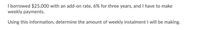 I borrowed $25,000 with an add-on rate, 6% for three years, and I have to make
weekly payments.
Using this information, determine the amount of weekly instalment I willI be making.
