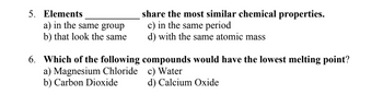 5. Elements
a) in the same group
b) that look the same
share the most similar chemical properties.
c) in the same period
d) with the same atomic mass
6. Which of the following compounds would have the lowest melting point?
c) Water
a) Magnesium Chloride
b) Carbon Dioxide
d) Calcium Oxide