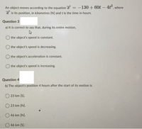 An object moves according to the equation T =-130 + 60t- 4t², where
I is its position, in kilometres [N] and t is the time in hours.
Question 3
a) It is correct to say that, during its entire motion,
the object's speed is constant.
O the object's speed is decreasing.
the object's acceleration is constant.
O the object's speed is increasing.
Question 4
b) The object's position 4 hours after the start of its motion is
O 23 km [S).
O 23 km (N).
O46 km [N].
O 46 km [S].
