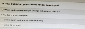 A new business plan needs to be developed
When undertaking a major change in business direction
At the end of each year
O Before applying for additional financing
O Every three years