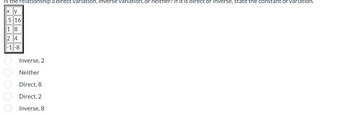 is the relationship a direct variation, Inverse variation, or neither? If it is direct or inverse, state the constant of variation.
x y
.5 16
KUHNHO O O O O
18
24
-1-8
Inverse, 2
Neither
Direct,
8
Direct,
2
Inverse, 8