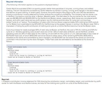 Required information
[The following information applies to the questions displayed below.]
Cardio World Incorporated (CWI) is a sporting goods retailer that specializes in bicycles, running shoes, and related
clothing. The firm has become successful by careful attention to trends in cycling, running, and changes in the technology
and fashion of sport clothing. In recent years, however, the profit margins have begun to fall, and CWI has decided to
employ a contribution income statement to further analyze the company's profitability. The company has two stores, one
in Hartford, Connecticut, and the other in Boston, Massachusetts. The total sales for the two stores for the most recent
year are $6,985,000 and $5,835,000 for the Hartford and Boston stores, respectively. Both stores are considered profit
centers, and within each store are two profit centers: one for clothing and the other for cycle and running shoes
(called "cycle & run" below). The breakdown of sales within the two stores is approximately 50% clothing and 50% cycle &
run for Boston but is estimated to be 60% / 40% for Hartford due to the greater interest in cycling in the Boston area. CWI is
interested in finding the profit contribution of clothing and cycle & run at the Hartford store but not at the Boston store.
Cost of purchases for resale averages 60% of retail value at Boston; at Hartford, the cost is 70% for clothing and 50% for
cycle & run. Variable operating costs at each store are similar: 30% of retail sales at Boston, and at Hartford, variable
operating costs are 25% of retail sales for the clothing unit and 35% for the cycle & run unit. CWI estimates it has a total of
$1,175,000 fixed cost, of which $405,000 cannot be traced to either store; of the remaining $770,000, $435,000 is
traceable to the stores and controllable by store managers, and $335,000 can be traced to the stores but cannot be
controlled in the short term by the store managers. These fixed costs are estimated to be traceable to the stores as
follows:
Fixed Controllable Costs
Boston
Hartford total
Clothing
Cycle & run
Could not be traced to clothing or cycling at Hartford
Could not be traced to Boston or Hartford
Fixed Noncontrollable Costs
Boston
Hartford total
Clothing
Cycle & run
Could not be traced to clothing or cycling at Hartford
Could not be traced to Boston or Hartford
Percent of
Total Cost
45%
45
50
30
20
10
Percent of
Total Cost
40%
50 55 35 18 18
10
10
Required:
1. Prepare a contribution income statement for CWI showing the contribution margin, controllable margin, and contribution by profit
center for both the Boston and Hartford stores, and also for the clothing and cycle & run units of the Hartford store.