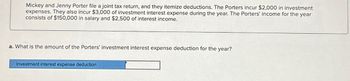 Mickey and Jenny Porter file a joint tax return, and they itemize deductions. The Porters incur $2,000 in investment
expenses. They also incur $3,000 of investment interest expense during the year. The Porters' income for the year
consists of $150,000 in salary and $2,500 of interest income.
a. What is the amount of the Porters' investment interest expense deduction for the year?
Investment interest expense deduction