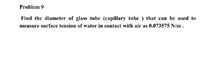 Problem 9
Find the diameter of glass tube (capillary tube ) that can be used to
measure surface tension of water in contact with air as 0.073575 N/m .
