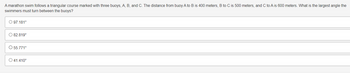 A marathon swim follows a triangular course marked with three buoys, A, B, and C. The distance from buoy A to B is 400 meters, B to C is 500 meters, and C to A is 600 meters. What is the largest angle the
swimmers must turn between the buoys?
O 97.181°
O 82.819°
O 55.771°
O 41.410°