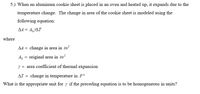 5.) When an aluminum cookie sheet is placed in an oven and heated up, it expands due to the
temperature change. The change in area of the cookie sheet is modeled using the
following equation:
AA = A,YAT
where
A4 = change in area in in?
original area in in?
y = area coefficient of thermal expansion
AT = change in temperature in F°
What is the appropriate unit for y if the preceding equation is to be homogeneous in units?
