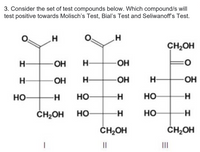 3. Consider the set of test compounds below. Which compound/s will
test positive towards Molisch's Test, Bial's Test and Seliwanoff's Test.
H
H
CH₂OH
H
ОН
H
ОН
0
Н
ОН
Н
-ОН
H НО
H
НО
-H
CH₂OH
||
НО
CH₂OH
1
Н—
HO
НО
ОН
-Н
-Н
CH₂OH
|||