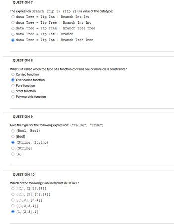 QUESTION 7
The expression Branch (Tip 1) (Tip 2) is a value of the datatype:
data Tree = Tip Int Branch Int Int
data Tree Tip Tree
data Tree = Tip Tree
data Tree = Tip Int
| Branch Int Int
Branch Tree Tree
Branch
Odata Tree = Tip Int
Branch Tree Tree
QUESTION 8
What is it called when the type of a function contains one or more class constraints?
Curried function
Overloaded function
Pure function
Strict function
Polymorphic function
QUESTION 9
Give the type for the following expression: ("False", "True")
O (Bool, Bool)
O [Bool]
(String, String)
O [String]
O [a]
QUESTION 10
Which of the following is an invalid list in Haskell?
O [[1], [2,3], [4]]
O [[1], [2], [3], [41]
O [[1,2], [3,4]]
O [[1,2,3,4]]
[1, [2,3],4]