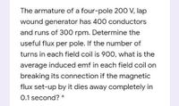 The armature of a four-pole 200 V, lap
wound generator has 400 conductors
and runs of 300 rpm. Determine the
useful flux per pole. If the number of
turns in each field coil is 900, what is the
average induced emf in each field coil on
breaking its connection if the magnetic
flux set-up by it dies away completely in
0.1 second? *
