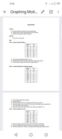 2:46
51
K/s
Graphing Moti.. o
Graphing Motion
Purpose
a) Construct d stance-time graphs from given tabulated data.
b) Describe moton in words, using the graph as point of reference.
c) Calculate and interpret the slopes of the graph.
Materials
Ruler, pencil, and calculator
Data
Part A- Data for a Bicycle's Motion
Distance
Time
dim)
t(s)
20
38
2
6
60
79
100
120
138
10
12
14
1) Plot the above tabulated data (distance, d vs. t)
2) Describe the graph. What does it show regarding the motion of the bicycle?
3) Find the slope of the graph. What does the d-t graph represent?
Part B-Data for the Motion of a Passenger Jeepney
Time
Distance
dịm)
t(s)
50
100
1.
100
3
100
150
4
100
50
6
8
1) Plot the distance against time (d-t graph)
2) Describe the graph.
3) Describe the motion of the car. Is the speed constant? How do you know?
4) Draw a line tangent to the curve at t=75. Get the slope of the straight line drawn tangent to the
curve. What does this slope represent?
5) Describe the motion of the jeepney based on the slopes you calculated in no. 4.
Part C- Data for the Motion of a Car
Distance
dim)
Time
t(s)
4.8
8.7
15.5
46.5
75
105.2
150
200.1
11.1
13
15.3
17.7
1) Based on the graph, compare the motion of the 3 vehicles in the sample data
2) How do you determine the speed of the object from its distance vs. time graph?
3) What does a straight Ine in distance vs. time graph indicate regarding the objects moton?
