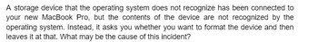A storage device that the operating system does not recognize has been connected to
your new MacBook Pro, but the contents of the device are not recognized by the
operating system. Instead, it asks you whether you want to format the device and then
leaves it at that. What may be the cause of this incident?