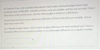 At Clarkson Corp., the assembly department's April static overhead budget shows total
overhead costs of $82,000. $20,000 of those costs are variable, and the rest are fixed. Direct
labor hours is the activity base, and the static budget is based on 1,000 hours.
Actual total overhead costs in April were $83,600, of which $20,400 were variable. Actual
labor hours were 965.
On a flexible budget report, what is April's budget difference for total overhead cost? Enter a
favorable difference as a positive number or an unfavorable difference as a negative number.