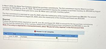 In March 2024, the Metal Tool Company signed two purchase commitments. The first commitment requires Metal to purchase
inventory for $107,000 by June 15, 2024. The second commitment requires the company to purchase inventory for $157,000 by August
20, 2024. The company's fiscal year-end is June 30. Metal uses a periodic inventory system.
The first commitment is exercised on June 15, 2024, when the market price of the inventory purchased was $88,500. The second
commitment was exercised on August 20, 2024, when the market price of the inventory purchased was $123,500.
Required:
Prepare the journal entries required on June 15, June 30, and August 20, 2024, to account for the two purchase commitments.
Assume that the market price of the inventory related to the outstanding purchase commitment was $142,800 at June 30.
Note: If no entry is required for a transaction/event, select "No journal entry required" in the first account field.
No
1
Date
June 15, 2024
Purchases
Answer is not complete.
General Journal
Debit
Credit