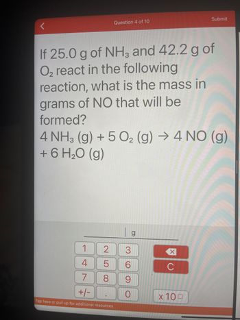 Question 4 of 10
If 25.0 g of NH3 and 42.2 g of
O₂ react in the following
reaction, what is the mass in
grams of NO that will be
formed?
4 NH3(g) + 5O₂ (g) → 4 NO (g)
+ 6 H₂O (g)
1
4
7
+/-
Tap here or pull up for additional resources
2 3
5
8
(O
g
6
9
O
XU
Submit
C
x 100