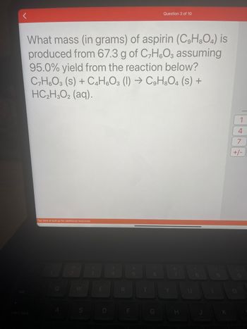 ### Question

What mass (in grams) of aspirin (\(C_9H_8O_4\)) is produced from 67.3 g of \(C_7H_6O_3\) assuming 95.0% yield from the reaction below?

\[
C_7H_6O_3 (s) + C_4H_6O_3 (l) \rightarrow C_9H_8O_4 (s) + HC_2H_3O_2 (aq)
\]

### Explanation

In this question, we need to calculate the theoretical and actual mass of aspirin produced from the given starting material, \(C_7H_6O_3\) (salicylic acid), assuming a reaction yield of 95.0%.

### Steps to Solve

1. **Balanced Chemical Equation**: 
   \[
   C_7H_6O_3 (s) + C_4H_6O_3 (l) \rightarrow C_9H_8O_4 (s) + HC_2H_3O_2 (aq)
   \]

   Here, one mole of \(C_7H_6O_3\) reacts with one mole of \(C_4H_6O_3\) to produce one mole of \(C_9H_8O_4\) (aspirin) and one mole of acetate.

2. **Molar Mass Calculation**:
   - Molar mass of \(C_7H_6O_3\) (salicylic acid) = 138.12 g/mol
   - Molar mass of \(C_9H_8O_4\) (aspirin) = 180.16 g/mol

3. **Moles of Salicylic Acid**:
   \[
   \text{Moles of } C_7H_6O_3 = \frac{67.3 \, \text{g}}{138.12 \, \text{g/mol}} \approx 0.487 \text{ mol}
   \]

4. **Theoretical Yield of Aspirin**:
   \[
   \text{Theoretical moles of } C_9H_8O_4 = \text{Moles of } C_7H_6O_3 = 0.487 \