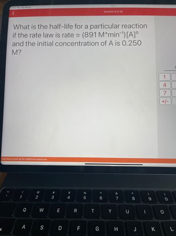 11:37 AM Thu Feb 23
<
k
Tap here or pull up for additional resources
What is the half-life for a particular reaction
if the rate law is rate= (891 M*min¯¹) [A]º
and the initial concentration of A is 0.250
M?
!
1
Q
A
@
2
W
S
#
3
E
D
$
4
R
7
FL
%
5
T
G
Question 8 of 26
< 6
Y
&
7
H
U
* 00
8
J
-
9
K
1
4
7
+/-
O
O
C