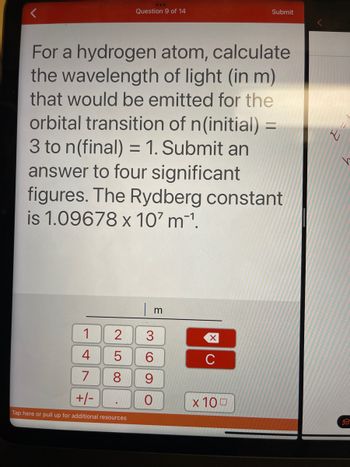 **Question 9 of 14**

For a hydrogen atom, calculate the wavelength of light (in meters) that would be emitted for the orbital transition of n(initial) = 3 to n(final) = 1. Submit an answer to four significant figures. The Rydberg constant is 1.09678 x 10^7 m⁻¹.

**Input Area:**

- A numerical keypad is provided for input, including digits from 0 to 9, a decimal point, and a sign change button (+/-).
- A clear (C) button and a "x10^" button are also available for exponential input.