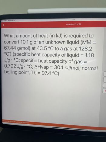 2:41 PM Mon Jan 30
Question 15 of 20
What amount of heat (in kJ) is required to
convert 10.1 g of an unknown liquid (MM =
67.44 g/mol) at 43.5 °C to a gas at 128.2
°C? (specific heat capacity of liquid = 1.18
J/g °C; specific heat capacity of gas =
0.792 J/g °C; AHvap = 30.1 kJ/mol; normal
boiling point, Tb = 97.4 °C)
Tap here or pull up for additional resources
+