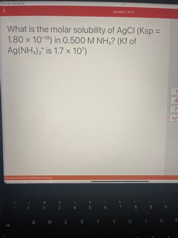 6:31 PM Wed Apr 19
What is the molar solubility of AgCl (Ksp =
1.80 x 10-10) in 0.500 M NH3? (Kf of
Ag(NH3)2* is 1.7 × 10')
Tap here or pull up for additional resources
tab
!
Q
@
2
W
#3
E
$
4
%
5
R T
^
Question 7 of 11
6
&
7
Y U
8
1
9
0
)
0
1
4
7
+/-
P