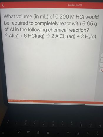 **Question:**

What volume (in mL) of 0.200 M HCl would be required to completely react with 6.65 g of Al in the following chemical reaction?

\[ 2 \text{Al(s)} + 6 \text{HCl(aq)} \rightarrow 2 \text{AlCl}_3 \text{(aq)} + 3 \text{H}_2 \text{(g)} \]

**Explanation:**

The question presents a stoichiometry problem involving the reaction of aluminum (Al) with hydrochloric acid (HCl) to form aluminum chloride (AlCl₃) and hydrogen gas (H₂). Given the mass of aluminum, the task is to find the volume of 0.200 M HCl needed for the reaction. This involves calculating moles of aluminum and using the balanced equation to determine moles of HCl required, followed by using the molarity to convert to volume in mL.