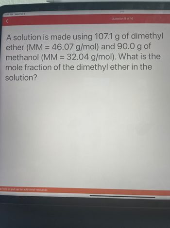 3:15 PM Mon Feb 6
Question 9 of 16
A solution is made using 107.1 g of dimethyl
ether (MM = 46.07 g/mol) and 90.0 g of
methanol (MM = 32.04 g/mol). What is the
mole fraction of the dimethyl ether in the
solution?
p here or pull up for additional resources