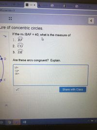 New Tab
SA Tyler SI
Inti X
Circles
G how d
E Edulas
G differe
S#screenldx3D3
ure of concentric circles.
If the mzBAF = 40, what is the measure of
%D
1. BF
2. CG
3. DE
Are these arcs congruent? Explain.
bf3D
cg=
de=
Share with Class
