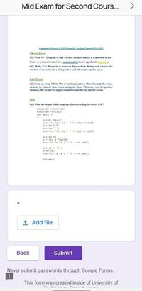 Mid Exam for Second Cours..
Coputer Science IF Mid Exam for Second Course 2020-2021
Theory Exam
Q1) Write C++ Program to find whether a square matris is symmetric or not.
Nate:- A symmetric matrix is a sguare matrix that is equal to its franspose.
Q2) Write C++ Program to removes Spaces from String and returns the
number of characters in a string before and after removing the space.
Lab. Exam
Q3) From an array 100-by-500 of random numbers. Move through the array,
element by element then create and print three ID arrays one for positive
numbers, the second for negative numbers and the last one for zeroes.
Qui:
Q4) What the output of this program after correcting the errors in it?
tinclude <iostrean>
finclude <atring>
int main 0
atr - 'Hello
cout << 'stz is : << str << endI;
atr + ",":
str + :
cout << 'str is : << srt << endI;
string s
a- stz + 'World'
cout << s is :' << s « endI;
chr ch = 1':
3 ch:
cuot << 's is : c<S < andT:
return;)
1 Add file
Back
Submit
Never submit passwords through Google Forms.
This form was created inside of University of
