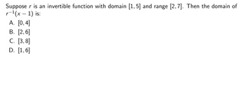 Suppose r is an invertible function with domain [1,5] and range [2,7]. Then the domain of
r−¹(x − 1) is:
A. [0,4]
B. [2,6]
C. [3,8]
D. [1,6]