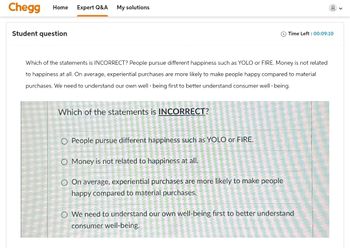 Chegg
Home
Expert Q&A
My solutions
Student question
Time Left: 00:09:10
Which of the statements is INCORRECT? People pursue different happiness such as YOLO or FIRE. Money is not related
to happiness at all. On average, experiential purchases are more likely to make people happy compared to material
purchases. We need to understand our own well-being first to better understand consumer well-being.
Which of the statements is INCORRECT?
O People pursue different happiness such as YOLO or FIRE.
O Money is not related to happiness at all.
O On average, experiential purchases are more likely to make people
happy compared to material purchases.
O We need to understand our own well-being first to better understand
consumer well-being.
く