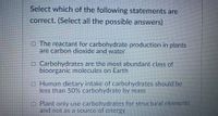 Select which of the following statements are
correct. (Select all the possible answers)
O The reactant for carbohydrate production in plants
are carbon dioxide and water
O Carbohydrates are the most abundant class of
bioorganic molecules on Earth
o Human dietary intake of carbohydrates should be
less than 50% carbohydrate by mass
O Plant only use carbohydrates for structural elements
and not as a source of energy
