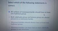 Select which of the following statements is
correct.
All carbons of monosaccharide should have at least
one hydroxyl group.
O Both aldehyde group and ketone group are always
present in a monosaccharide.
o Monosaccharides should always have at least two
hydroxyl group.
O Monosaccharides can have two or more aldehyde
groups in one structure.
