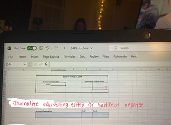 39
40
41
42
43
44
45 46 47 48 4 50 51
52 3 4 55 56 57 58 59
53
54
X
File
D44
AutoSave On
Home Insert Page Layout
X✓ fx
B
C
C
Accounts Receivable
6,445
Account / Explanation
O
SARAH
E
.
Formulas Data Review
Saved V
Balances on July 31, 2024
F
Debit
G
Allowance for Bad Debts
View
Credit
5
623
628
H
Search
Automate
Help
Journalize adjusting entry for bad Debt expense
J
K
L
M
N