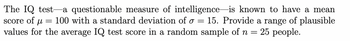 The IQ test a questionable measure of intelligence is known to have a mean
score of μl = 100 with a standard deviation of o 15. Provide a range of plausible
values for the average IQ test score in a random sample of n = = 25 people.
=