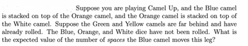 Suppose you are playing Camel Up, and the Blue camel
is stacked on top of the Orange camel, and the Orange camel is stacked on top of
the White camel. Suppose the Green and Yellow camels are far behind and have
already rolled. The Blue, Orange, and White dice have not been rolled. What is
the expected value of the number of spaces the Blue camel moves this leg?