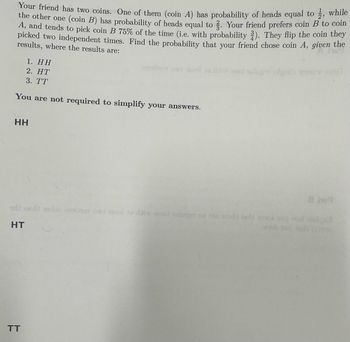 Your friend has two coins. One of them (coin A) has probability of heads equal to ½, while
the other one (coin B) has probability of heads equal to. Your friend prefers coin B to coin
A, and tends to pick coin B 75% of the time (i.e. with probability 2). They flip the coin they
picked two independent times. Find the probability that your friend chose coin A, given the
results, where the results are:
1. HH
2. HT
3. TT
You are not required to simplify your answers.
HH
od und
HT
TT
ows tasel ta dai o lugar on
8m9