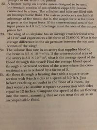 tunger t0 II
Diston?
32. A booster pump on a brake system designed to be used
horizontally consists of two cylinders capped by pistons
connected by a hose. The cylinders and hose are filled with
an incompressible fluid. The system produces a mechanical
advantage of five times; that is, the output force is five times
as great as the input force. If the cross-sectional area of the
input piston is 4.0 in.?, how large must the area of the output
piston be?
33. The wing of an airplane has an average cross-sectional area
of 12 m? and experiences a lift force of 75,000 N. What is the
average difference in the air pressure between the top and
bottom of the wing?
34. The volume flow rate in an artery that supplies blood to
the brain is 3.5 × 10-6 m³/s. If the cross-sectional area of
the artery is 8.5 × 10-5 m², what is the average speed of the
blood through this vessel? Find the average blood speed
through a narrowed section of the artery where the cross-
sectional area is reduced by a factor of 3.
35. Air flows through a heating duct with a square cross-
section with 8-inch sides at a speed of 5.0 ft/s. Just
before reaching an outlet in the floor of a room, the
duct widens to assume a square cross-section with sides
equal to 12 inches. Compute the speed of the air flowing
into the room, assuming that we can treat the air as an
incompressible fluid.
-9-
