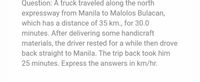 Question: A truck traveled along the north
expressway from Manila to Malolos Bulacan,
which has a distance of 35 km., for 30.0
minutes. After delivering some handicraft
materials, the driver rested for a while then drove
back straight to Manila. The trip back took him
25 minutes. Express the answers in km/hr.
