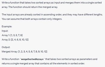 Write a function that takes two sorted arrays as input and merges them into a single sorted
array. The function should return the merged array.
The input arrays are already sorted in ascending order, and they may have different lengths.
You can assume that both arrays contain only integers.
Example:
Input:
Array 1: [1, 3, 5, 7, 9]
Array 2: [2, 4, 6, 8, 10, 12]
Output:
Merged Array: [1, 2, 3, 4, 5, 6, 7, 8, 9, 10, 12]
Write a function `mergeSortedArrays that takes two sorted arrays as parameters and
returns a single merged array that contains all the elements in sorted order.