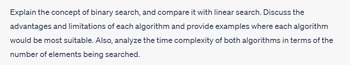 Explain the concept of binary search, and compare it with linear search. Discuss the
advantages and limitations of each algorithm and provide examples where each algorithm
would be most suitable. Also, analyze the time complexity of both algorithms in terms of the
number of elements being searched.