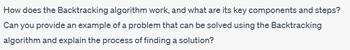 How does the Backtracking algorithm work, and what are its key components and steps?
Can you provide an example of a problem that can be solved using the Backtracking
algorithm and explain the process of finding a solution?