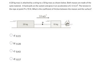 A 20 kg mass is attached by a string to a 10 kg mass as shown below. Both masses are made of the
same material. A hand pulls on the system and gives it an acceleration of 2.0 m/s². The tension in
the rope at point P is 70 N. What is the coefficient of friction between the masses and the surface?
a) 0.15
b) 0.20
c) 0.43
d) 0.57
20 kg
2
2.0 m/s²
10 kg