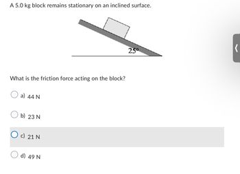 A 5.0 kg block remains stationary on an inclined surface.
What is the friction force acting on the block?
a) 44 N
b) 23 N
c) 21 N
d) 49 N
25°
(