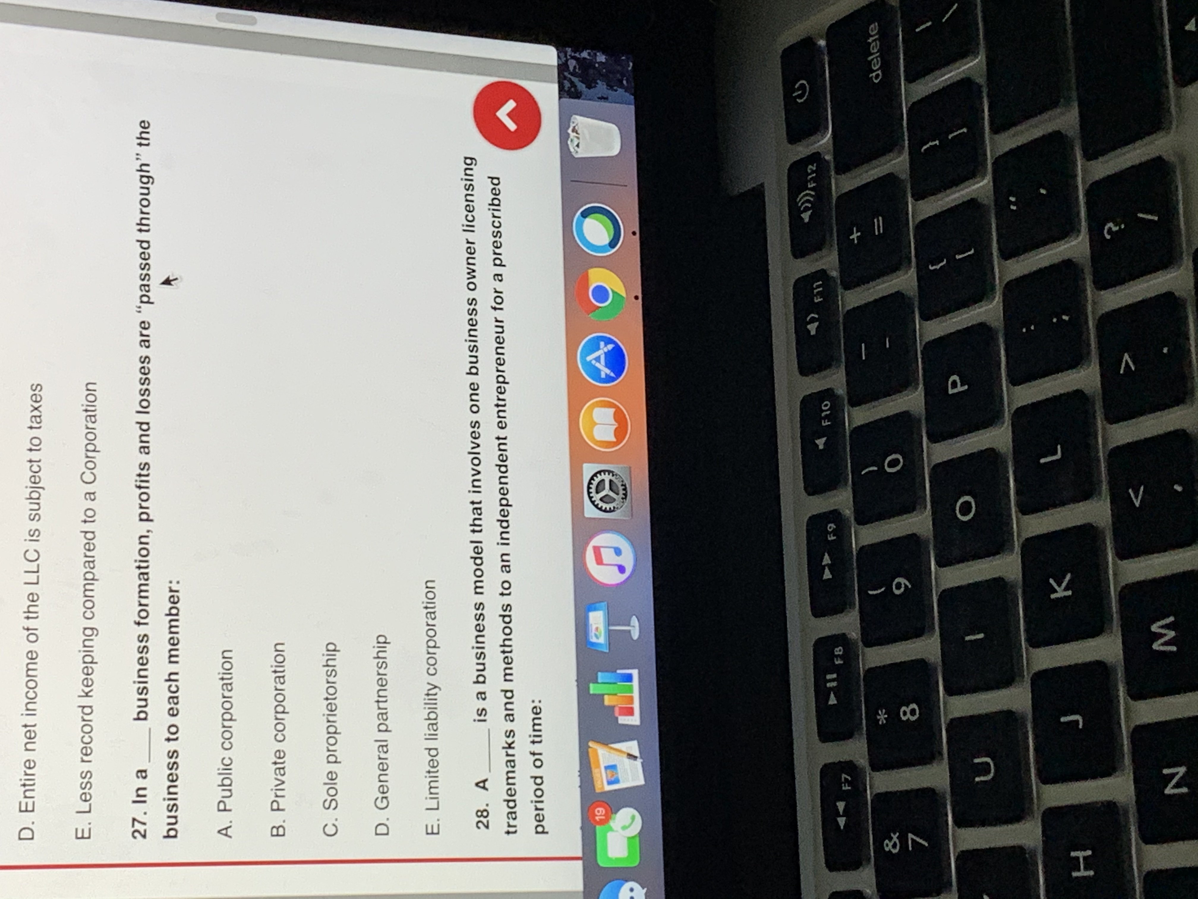 Certainly! Here’s a transcription of the educational content visible in the image:

---

**27. In a ___ business formation, profits and losses are “passed through” the business to each member:**

A. Public corporation

B. Private corporation

C. Sole proprietorship

D. General partnership

E. Limited liability corporation

**28. A ___ is a business model that involves one business owner licensing trademarks and methods to an independent entrepreneur for a prescribed period of time:**

[Note: The image does not provide options for question 28, and no diagrams or graphs are included in the image.]