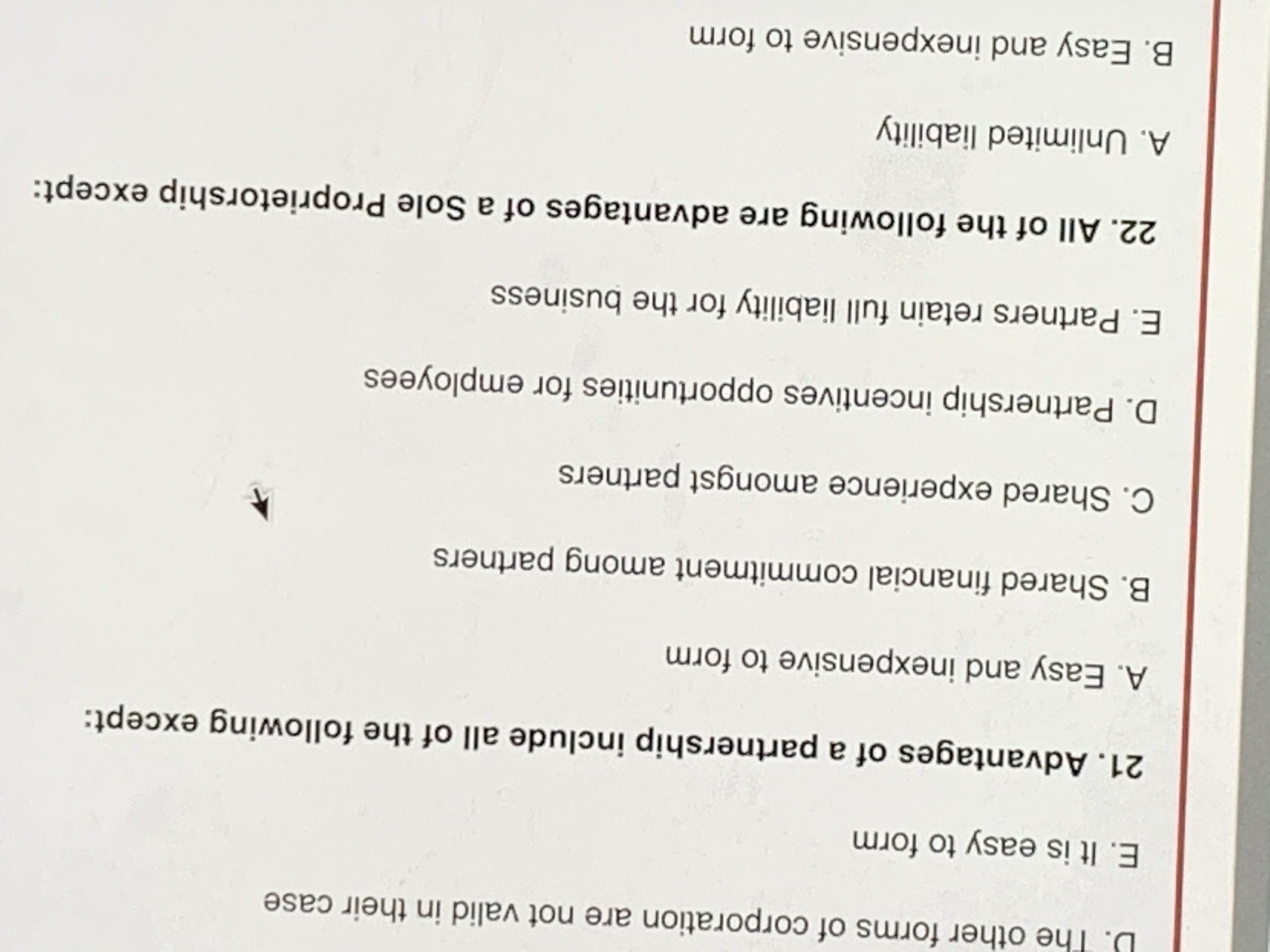 Title: Understanding Business Structures: Partnerships and Sole Proprietorships

### Advantages of a Partnership

The question explores the advantages of a partnership in business, highlighting that all the listed points are benefits, except one. The options presented are:

A. Easy and inexpensive to form  
B. Shared financial commitment among partners  
C. Shared experience amongst partners  
D. Partnership incentives opportunities for employees  
E. Partners retain full liability for the business  

**Note:** Option E is typically not considered an advantage, as it often means personal liability for business debts.

### Advantages of a Sole Proprietorship

This section focuses on the benefits of a sole proprietorship, again noting that all options are advantages, except one:

A. Unlimited liability  
B. Easy and inexpensive to form  

**Note:** Option A, “unlimited liability,” is usually not seen as an advantage since it implies the owner's personal assets are at risk for business liabilities. 

This information provides insights into key business structures, aiding in informed decision-making for aspiring entrepreneurs.
