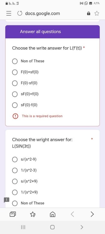 MO
docs.google.com
Answer all questions
Choose the write answer for L(f'(t)) *
Non of These
F(0)+sf(0)
F(0)-sf(0)
sF(0) + f(0)
sF(0)-f(0)
This is a required question
Choose the wright answer for:
L(SIN(3t))
Os/(s^2-9)
1/(s^2-3)
s/(s^2+9)
1/(s^2+9)
Non of These
IT
۸:۲۸